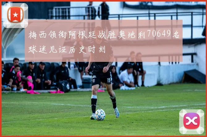 梅西领衔阿根廷战胜奥地利70649名球迷见证历史时刻