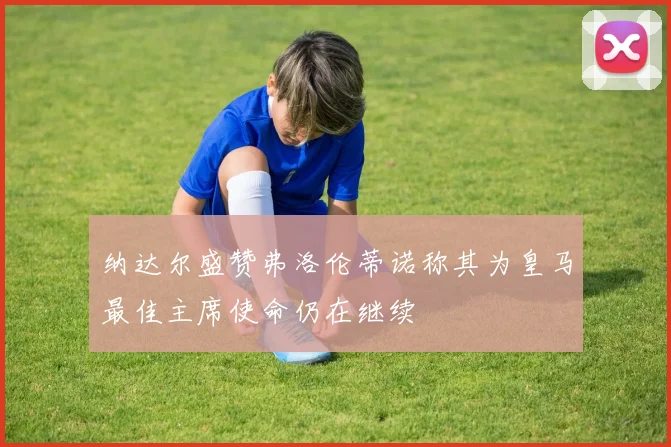 纳达尔盛赞弗洛伦蒂诺称其为皇马最佳主席使命仍在继续