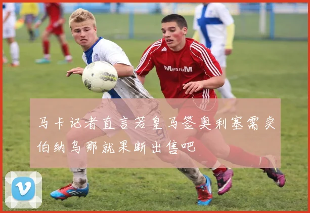 马卡记者直言若皇马签奥利塞需卖伯纳乌那就果断出售吧