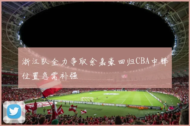 浙江队全力争取余嘉豪回归CBA中锋位置急需补强