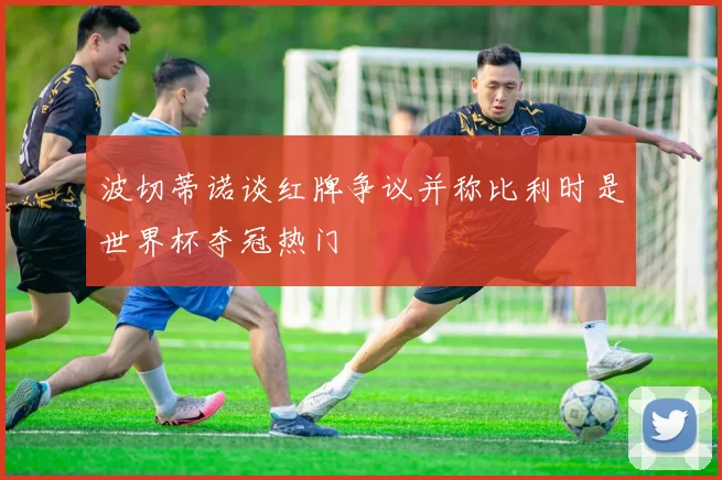 波切蒂诺谈红牌争议并称比利时是世界杯夺冠热门