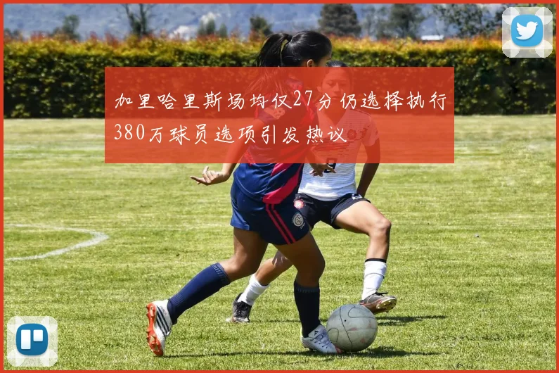 加里哈里斯场均仅27分仍选择执行380万球员选项引发热议