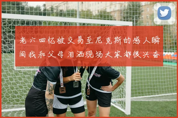 老六回忆被交易至尼克斯的感人瞬间我和父母泪洒现场大家都很兴奋