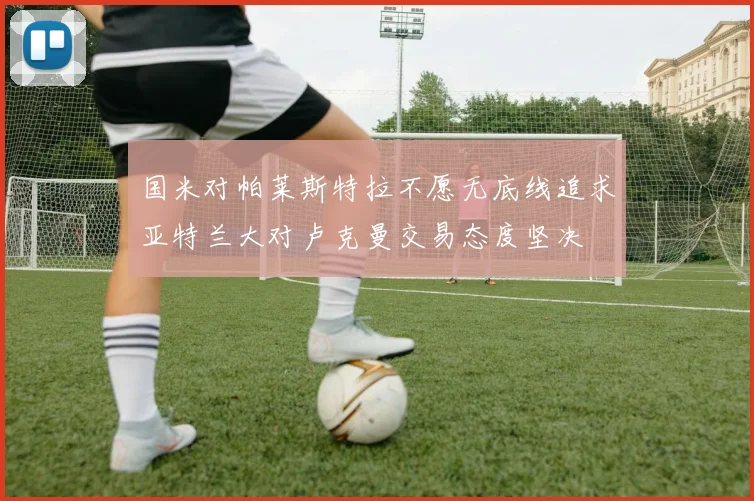 国米对帕莱斯特拉不愿无底线追求亚特兰大对卢克曼交易态度坚决