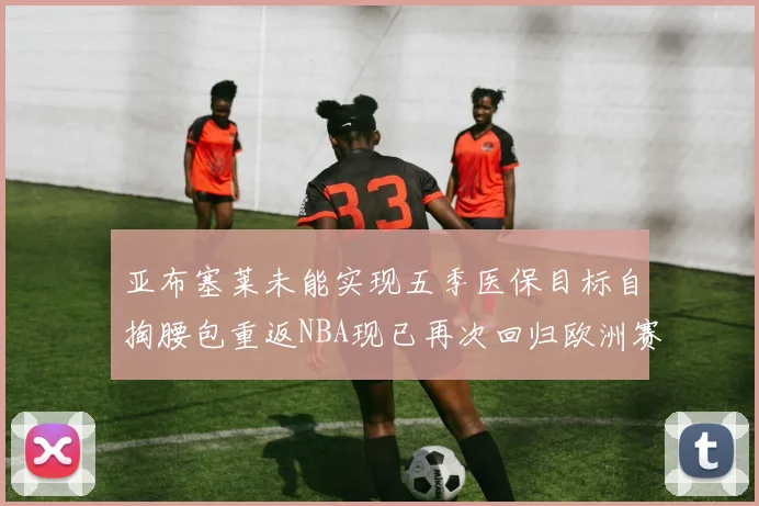 亚布塞莱未能实现五季医保目标自掏腰包重返NBA现已再次回归欧洲赛场